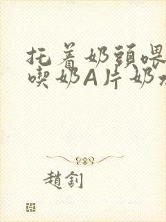 托着奶头喂男人吃奶A片奶水