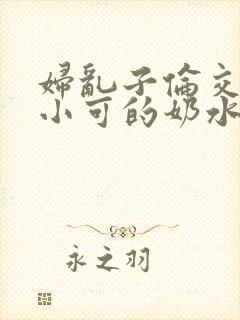 妇乱子伦交小说小可的奶水