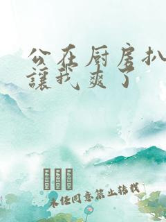 公在厨房扒开腿让我爽了