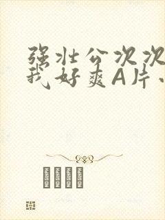 强壮公次次弄得我好爽A片小说