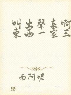 叫出声来啊叫小东西一家三口