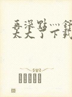 再深点灬舒服灬太大了下载