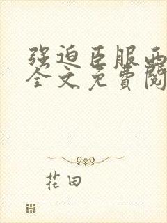 强迫臣服西无罪全文免费阅读