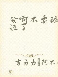 公啊不要舔了要流了