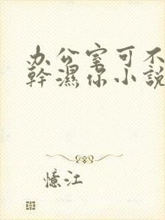 办公室可不可以干湿你小说