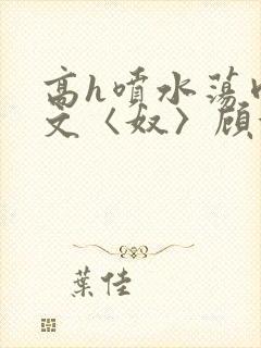 高h喷水荡肉欲文〈奴〉顾依依