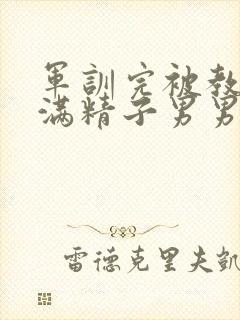 军训完被教官灌满精子男男