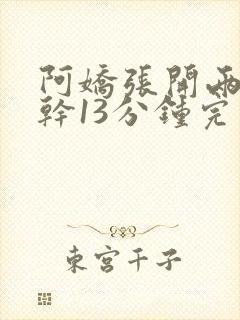 阿娇张开两腿实干13分钟完整版