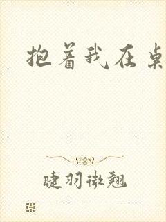 抱着我在桌子做