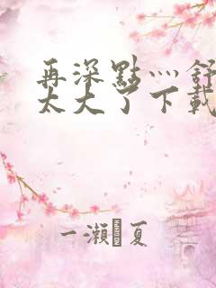 再深点灬舒服灬太大了下载