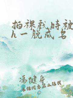 拍裸戏时被c了h一脱成名