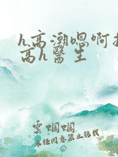 h高潮嗯啊抽搐高h医生