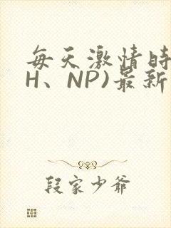 每天激情时(高H、NP)最新章节