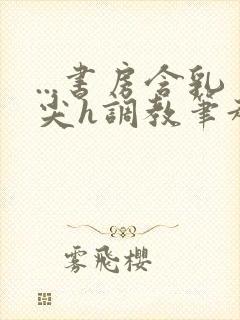 ...书房含乳尖h调教笔趣阁