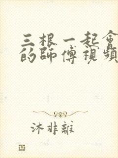 三根一起会坏掉的师傅视频