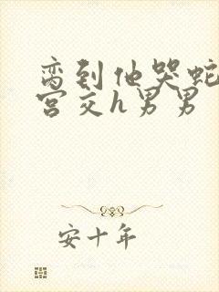 脔到他哭蛇双根宫交h男男