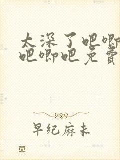 太深了吧唧吧唧吧唧吧免费