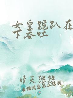 女皇跪趴在龙椅下吞吐