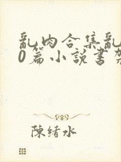 乱肉合集乱500篇小说书架下载TXT