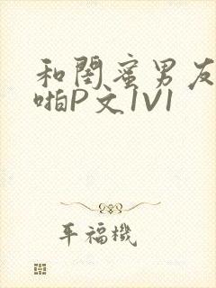 和闺蜜男友H啪啪P文1V1