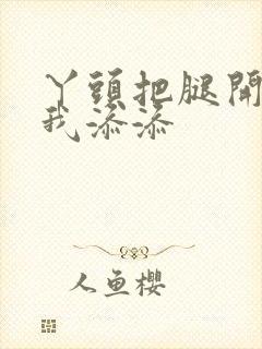 丫头把腿开大让我添添