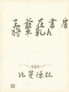 王爷在书房含女将军乳h