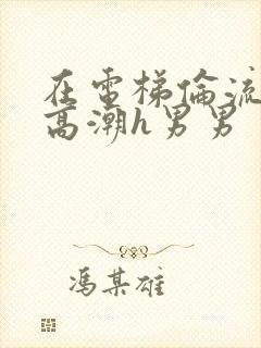 在电梯伦流澡到高潮h男男