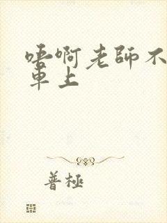 唔啊老师不可以车上