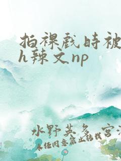拍裸戏时被c了h辣文np