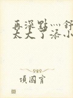 再深点灬舒服灬太大了添小书