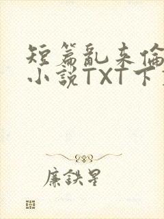 短篇乱来伦系列小说TXT下载
