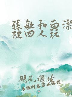 张敏和白洁一起被四人玩