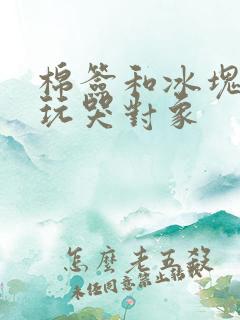 棉签和冰块怎么玩哭对象