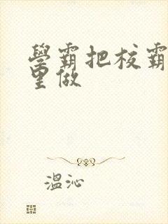 学霸把校霸往死里做