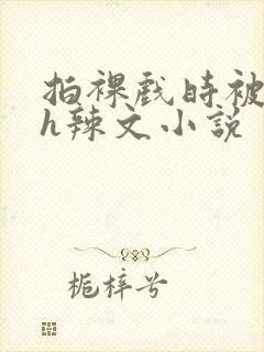 拍裸戏时被c了h辣文小说