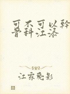 可不可以干湿你骨科江添