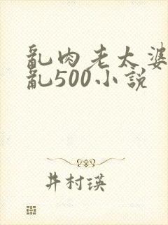 乱肉老太婆合集乱500小说