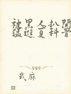 被黑人扒开双腿猛进夏科骨科