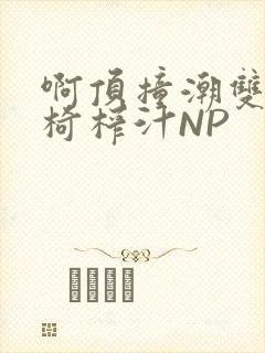 啊顶撞潮双H龙椅榨汁NP