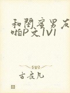 和闺蜜男友H啪啪P文1V1