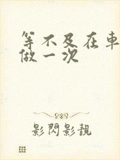 等不及在车里先做一次