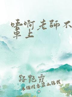 唔啊老师不可以车上