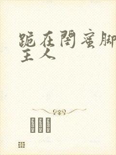 跪在闺蜜脚下叫主人