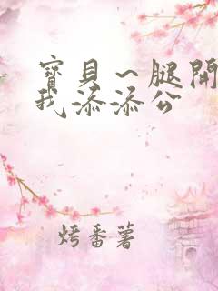 宝贝～腿开大点我添添公