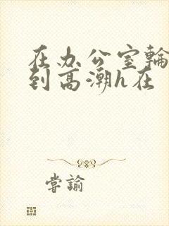 在办公室轮流澡到高潮h在