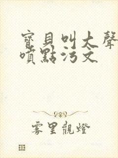 宝贝叫大声点多喷点污文