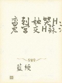 脔到她哭H小白兔宫交H苏沫