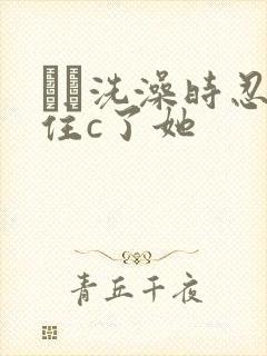 妺妺洗澡时忍不住c了她