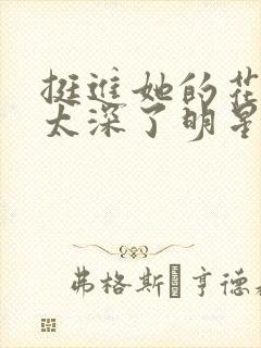 挺进她的花苞啊太深了明星小说