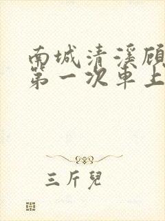 南城清溪顾怀修第一次车上肉